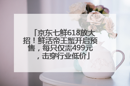 京东七鲜618放大招！鲜活帝王蟹开启预售，每只仅需499元，击穿行业低价