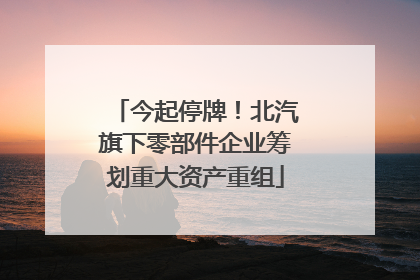 今起停牌！北汽旗下零部件企业筹划重大资产重组