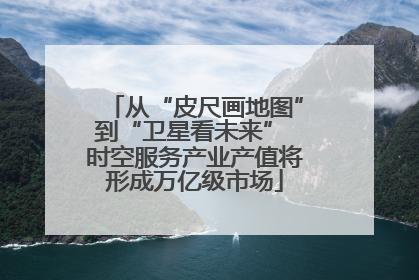 从“皮尺画地图”到“卫星看未来” 时空服务产业产值将形成万亿级市场