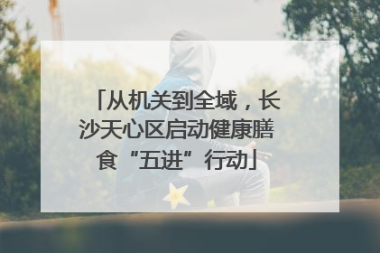 从机关到全域，长沙天心区启动健康膳食“五进”行动