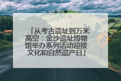 从考古遗址到万米高空：金沙遗址博物馆举办系列活动迎接文化和自然遗产日