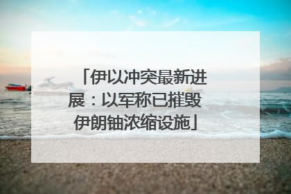 伊以冲突最新进展：以军称已摧毁伊朗铀浓缩设施