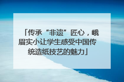 传承“非遗”匠心，峨眉实小让学生感受中国传统造纸技艺的魅力