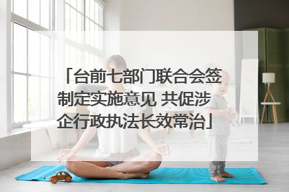 台前七部门联合会签制定实施意见 共促涉企行政执法长效常治