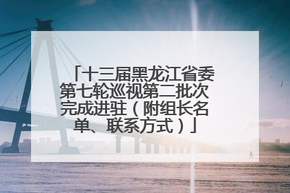 十三届黑龙江省委第七轮巡视第二批次完成进驻（附组长名单、联系方式）