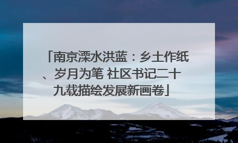 南京溧水洪蓝：乡土作纸、岁月为笔 社区书记二十九载描绘发展新画卷