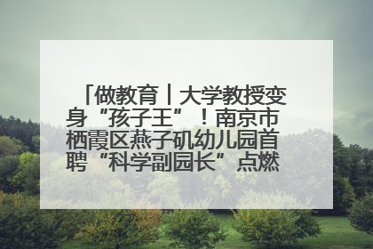 做教育︱大学教授变身“孩子王”！南京市栖霞区燕子矶幼儿园首聘“科学副园长”点燃萌娃科学梦