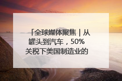 全球媒体聚焦｜从罐头到汽车，50%关税下美国制造业的“生死劫”