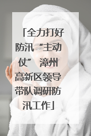 全力打好防汛“主动仗” 漳州高新区领导带队调研防汛工作