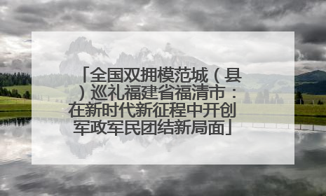 全国双拥模范城（县）巡礼福建省福清市：在新时代新征程中开创军政军民团结新局面