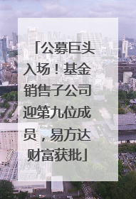 公募巨头入场！基金销售子公司迎第九位成员，易方达财富获批