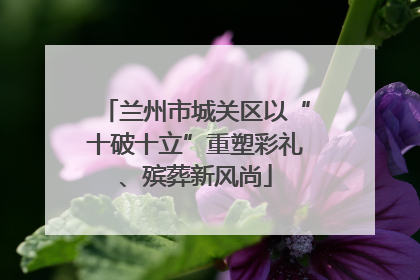 兰州市城关区以“十破十立”重塑彩礼、殡葬新风尚