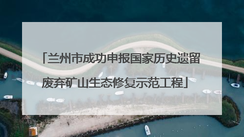 兰州市成功申报国家历史遗留废弃矿山生态修复示范工程