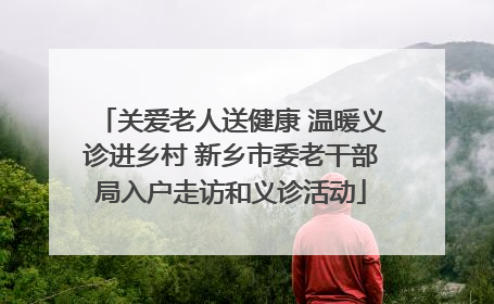 关爱老人送健康 温暖义诊进乡村 新乡市委老干部局入户走访和义诊活动