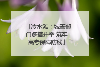冷水滩：城管部门多措并举 筑牢高考保障防线