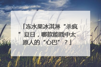冻水果冰淇淋“杀疯”夏日，哪款能戳中太原人的“心巴”？