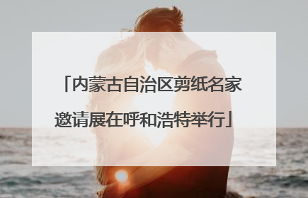 内蒙古自治区剪纸名家邀请展在呼和浩特举行