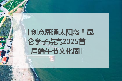 创意潮涌太阳岛！昆仑学子点亮2025首届端午节文化周