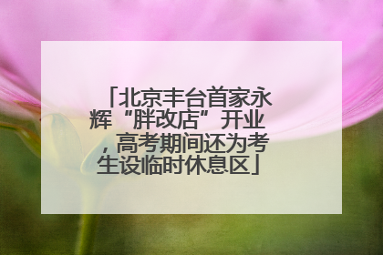 北京丰台首家永辉“胖改店”开业，高考期间还为考生设临时休息区