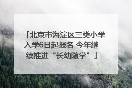 北京市海淀区三类小学入学6日起报名 今年继续推进“长幼随学”