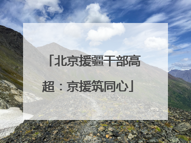 北京援疆干部高超：京援筑同心