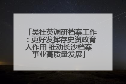 吴桂英调研档案工作：更好发挥存史资政育人作用 推动长沙档案事业高质量发展