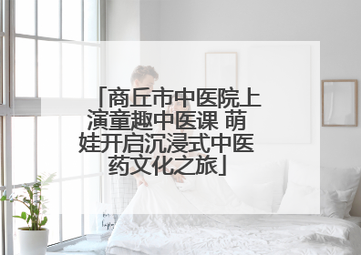 商丘市中医院上演童趣中医课 萌娃开启沉浸式中医药文化之旅