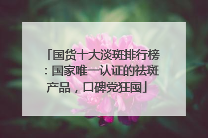国货十大淡斑排行榜：国家唯一认证的祛斑产品，口碑党狂囤
