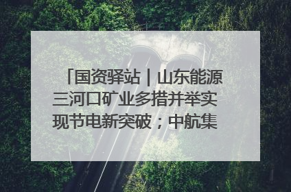 国资驿站｜山东能源三河口矿业多措并举实现节电新突破；中航集团开通广州—北京—格拉斯哥全货机航线
