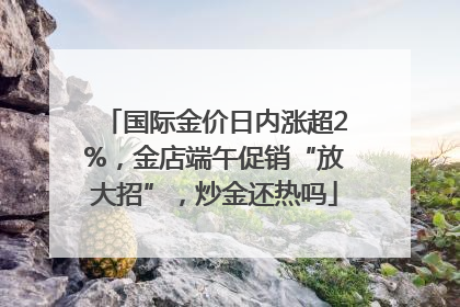 国际金价日内涨超2%，金店端午促销“放大招”，炒金还热吗