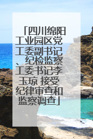 四川绵阳工业园区党工委副书记、纪检监察工委书记李玉琼 接受纪律审查和监察调查