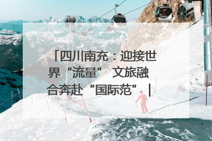 四川南充：迎接世界“流量” 文旅融合奔赴“国际范”｜话锦绣·说安逸