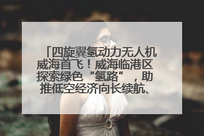 四旋翼氢动力无人机威海首飞！威海临港区探索绿色“氢路”，助推低空经济向长续航、大载重“进化”