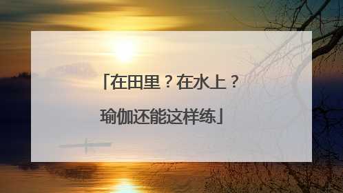 在田里？在水上？瑜伽还能这样练