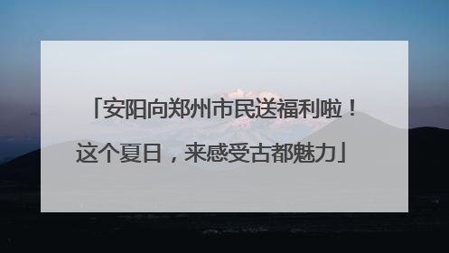 安阳向郑州市民送福利啦！这个夏日，来感受古都魅力