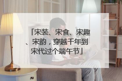 宋装、宋食、宋趣、宋韵，穿越千年到宋代过个端午节