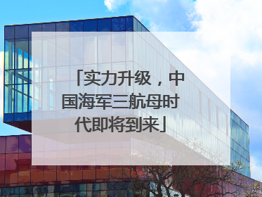 实力升级，中国海军三航母时代即将到来