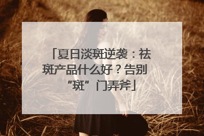 夏日淡斑逆袭：祛斑产品什么好？告别“斑”门弄斧