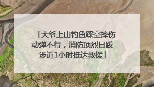 大爷上山钓鱼踩空摔伤动弹不得，消防顶烈日跋涉近1小时抵达救援