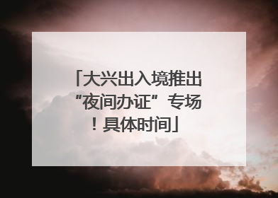 大兴出入境推出“夜间办证”专场！具体时间