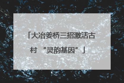 大冶姜桥三招激活古村 “灵韵基因”