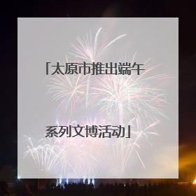 太原市推出端午系列文博活动