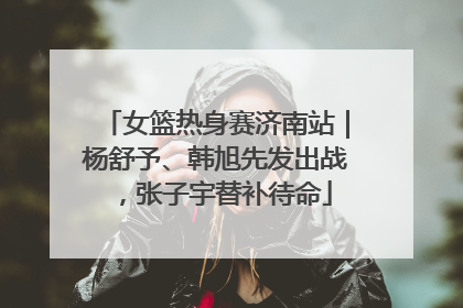 女篮热身赛济南站｜杨舒予、韩旭先发出战，张子宇替补待命
