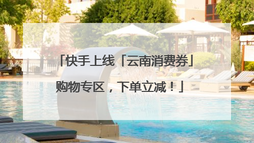 快手上线「云南消费券」购物专区，下单立减！