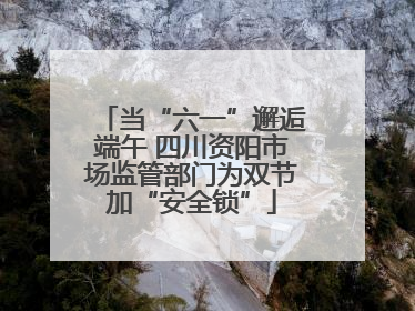 当“六一”邂逅端午 四川资阳市场监管部门为双节加“安全锁”