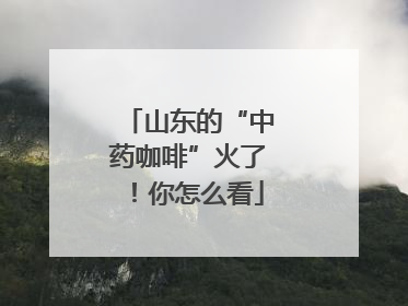 山东的“中药咖啡”火了！你怎么看