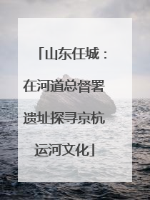 山东任城：在河道总督署遗址探寻京杭运河文化