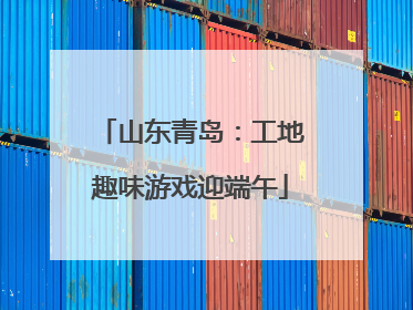 山东青岛：工地趣味游戏迎端午