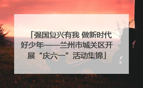 强国复兴有我 做新时代好少年——兰州市城关区开展“庆六一”活动集锦