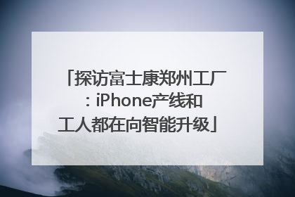探访富士康郑州工厂：iPhone产线和工人都在向智能升级